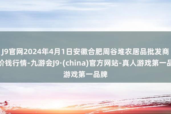 J9官网2024年4月1日安徽合肥周谷堆农居品批发商场价钱行情-九游会J9·(china)官方网站-真人游戏第一品牌