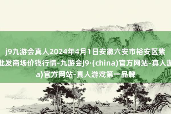 j9九游会真人2024年4月1日安徽六安市裕安区紫竹林农产物批发商场价钱行情-九游会J9·(china)官方网站-真人游戏第一品牌