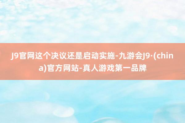 J9官网这个决议还是启动实施-九游会J9·(china)官方网站-真人游戏第一品牌