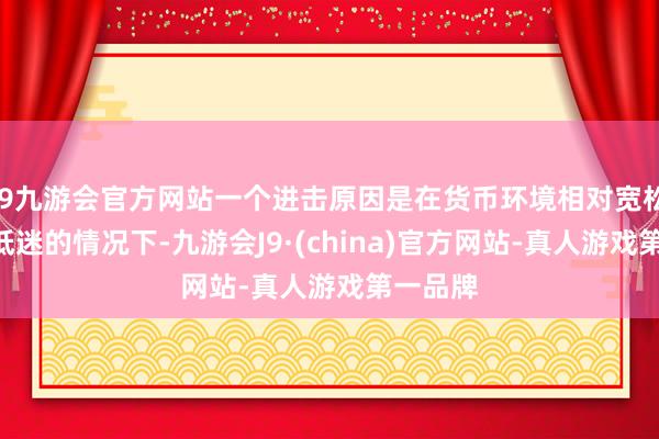 j9九游会官方网站一个进击原因是在货币环境相对宽松、A股低迷的情况下-九游会J9·(china)官方网站-真人游戏第一品牌