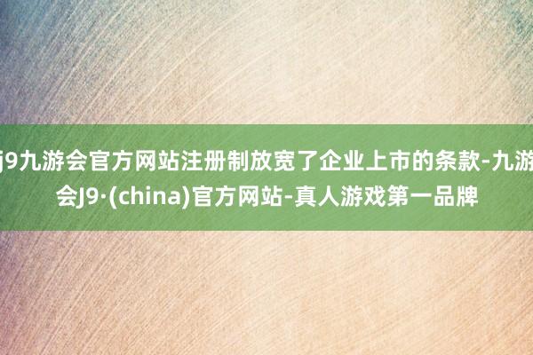 j9九游会官方网站注册制放宽了企业上市的条款-九游会J9·(china)官方网站-真人游戏第一品牌