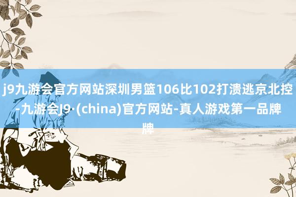 j9九游会官方网站深圳男篮106比102打溃逃京北控-九游会J9·(china)官方网站-真人游戏第一品牌