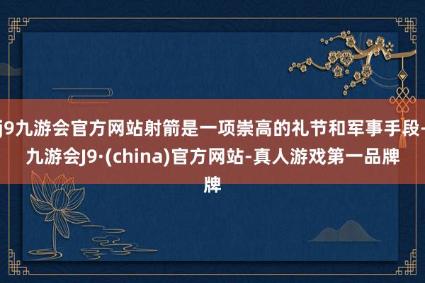 j9九游会官方网站射箭是一项崇高的礼节和军事手段-九游会J9·(china)官方网站-真人游戏第一品牌