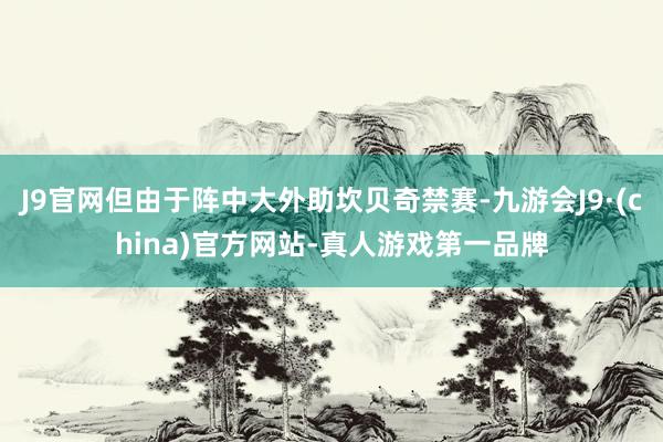 J9官网但由于阵中大外助坎贝奇禁赛-九游会J9·(china)官方网站-真人游戏第一品牌