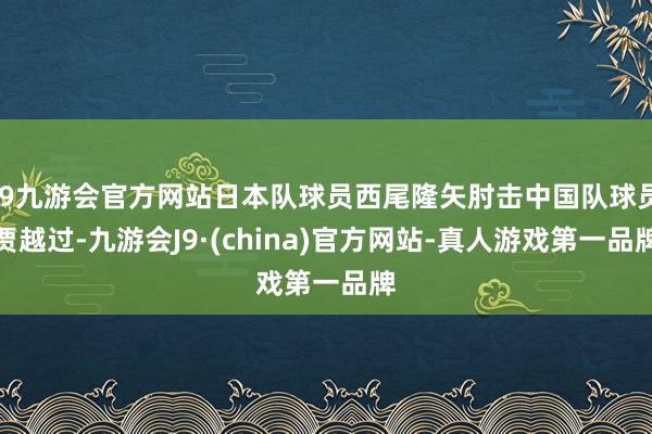 j9九游会官方网站日本队球员西尾隆矢肘击中国队球员贾越过-九游会J9·(china)官方网站-真人游戏第一品牌