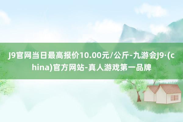 J9官网当日最高报价10.00元/公斤-九游会J9·(china)官方网站-真人游戏第一品牌