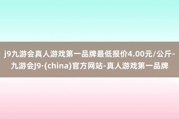 j9九游会真人游戏第一品牌最低报价4.00元/公斤-九游会J9·(china)官方网站-真人游戏第一品牌