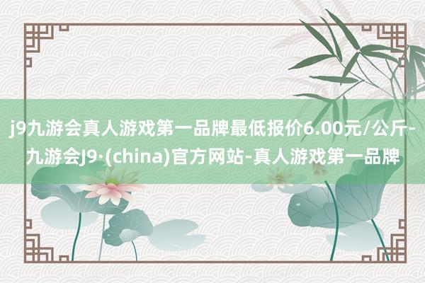 j9九游会真人游戏第一品牌最低报价6.00元/公斤-九游会J9·(china)官方网站-真人游戏第一品牌