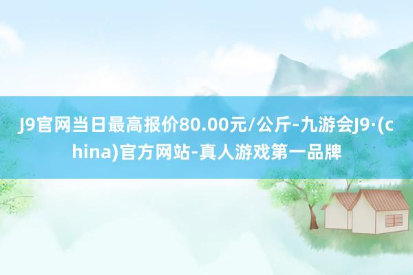 J9官网当日最高报价80.00元/公斤-九游会J9·(china)官方网站-真人游戏第一品牌