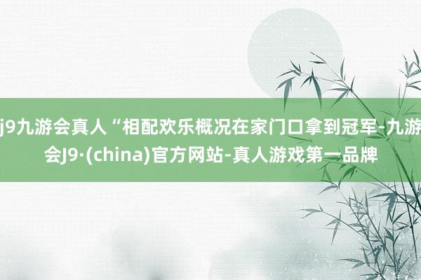 j9九游会真人“相配欢乐概况在家门口拿到冠军-九游会J9·(china)官方网站-真人游戏第一品牌