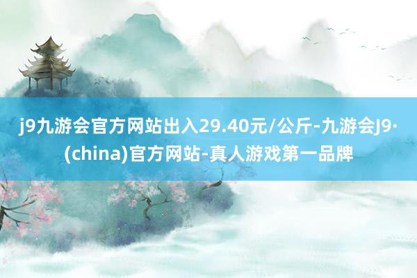 j9九游会官方网站出入29.40元/公斤-九游会J9·(china)官方网站-真人游戏第一品牌