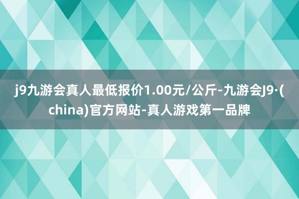 j9九游会真人最低报价1.00元/公斤-九游会J9·(china)官方网站-真人游戏第一品牌