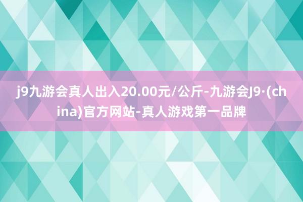 j9九游会真人出入20.00元/公斤-九游会J9·(china)官方网站-真人游戏第一品牌