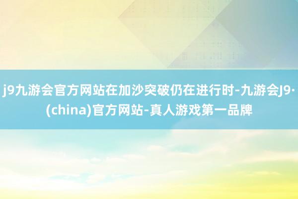 j9九游会官方网站在加沙突破仍在进行时-九游会J9·(china)官方网站-真人游戏第一品牌