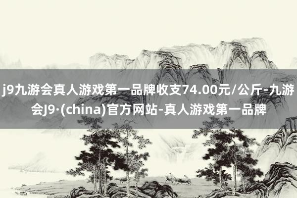 j9九游会真人游戏第一品牌收支74.00元/公斤-九游会J9·(china)官方网站-真人游戏第一品牌