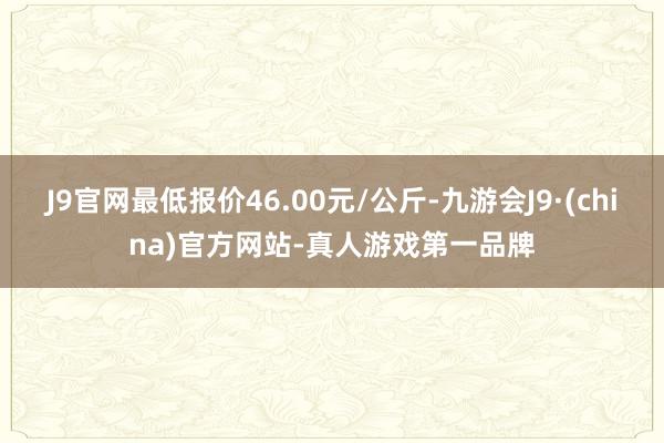 J9官网最低报价46.00元/公斤-九游会J9·(china)官方网站-真人游戏第一品牌