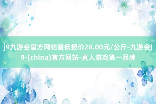 j9九游会官方网站最低报价28.00元/公斤-九游会J9·(china)官方网站-真人游戏第一品牌