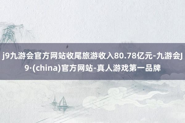 j9九游会官方网站收尾旅游收入80.78亿元-九游会J9·(china)官方网站-真人游戏第一品牌