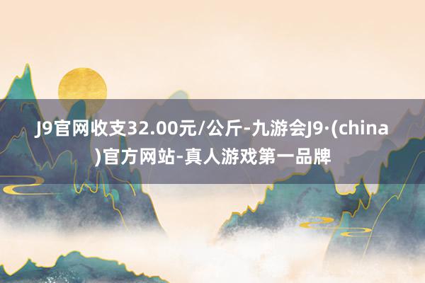 J9官网收支32.00元/公斤-九游会J9·(china)官方网站-真人游戏第一品牌