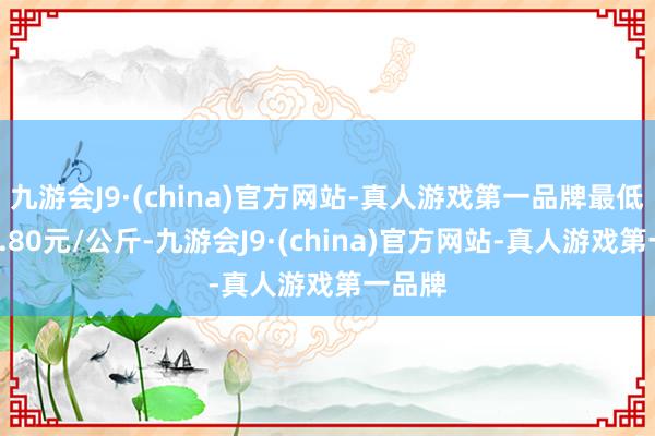 九游会J9·(china)官方网站-真人游戏第一品牌最低报价1.80元/公斤-九游会J9·(china)官方网站-真人游戏第一品牌