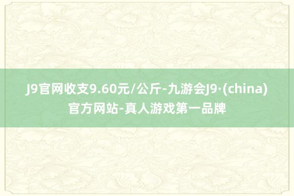 J9官网收支9.60元/公斤-九游会J9·(china)官方网站-真人游戏第一品牌