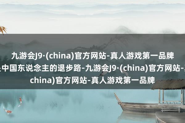 九游会J9·(china)官方网站-真人游戏第一品牌基本齐是不转不是中国东说念主的退步路-九游会J9·(china)官方网站-真人游戏第一品牌