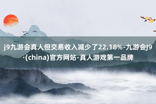 j9九游会真人但交易收入减少了22.18%-九游会J9·(china)官方网站-真人游戏第一品牌