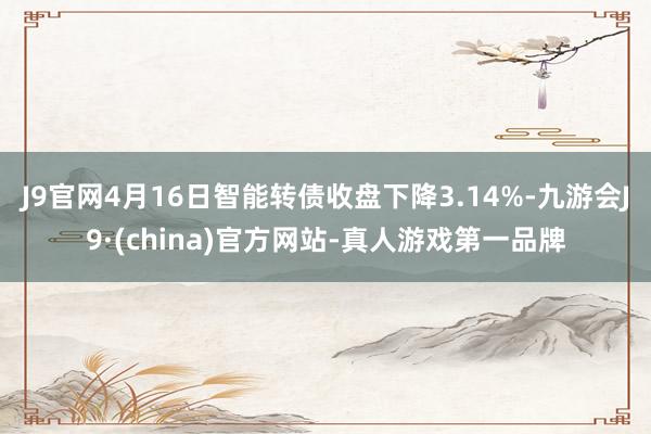 J9官网4月16日智能转债收盘下降3.14%-九游会J9·(china)官方网站-真人游戏第一品牌