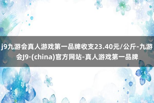 j9九游会真人游戏第一品牌收支23.40元/公斤-九游会J9·(china)官方网站-真人游戏第一品牌