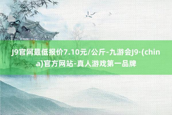 J9官网最低报价7.10元/公斤-九游会J9·(china)官方网站-真人游戏第一品牌