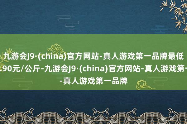 九游会J9·(china)官方网站-真人游戏第一品牌最低报价6.90元/公斤-九游会J9·(china)官方网站-真人游戏第一品牌