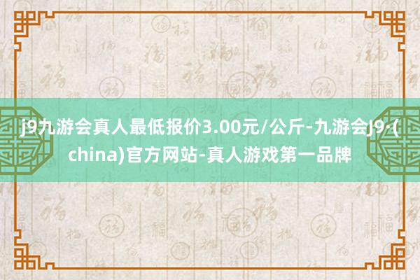 j9九游会真人最低报价3.00元/公斤-九游会J9·(china)官方网站-真人游戏第一品牌