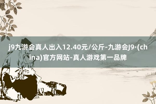 j9九游会真人出入12.40元/公斤-九游会J9·(china)官方网站-真人游戏第一品牌