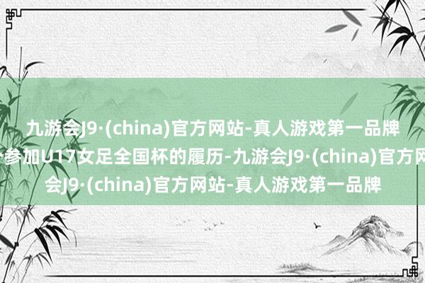 九游会J9·(china)官方网站-真人游戏第一品牌争取本届赛事临了一个参加U17女足全国杯的履历-九游会J9·(china)官方网站-真人游戏第一品牌