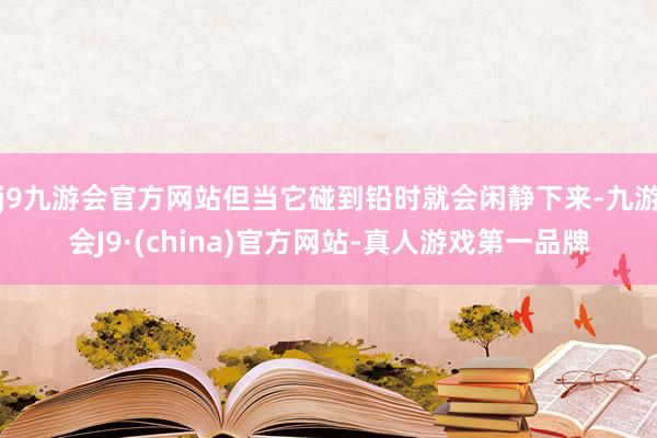 j9九游会官方网站但当它碰到铅时就会闲静下来-九游会J9·(china)官方网站-真人游戏第一品牌