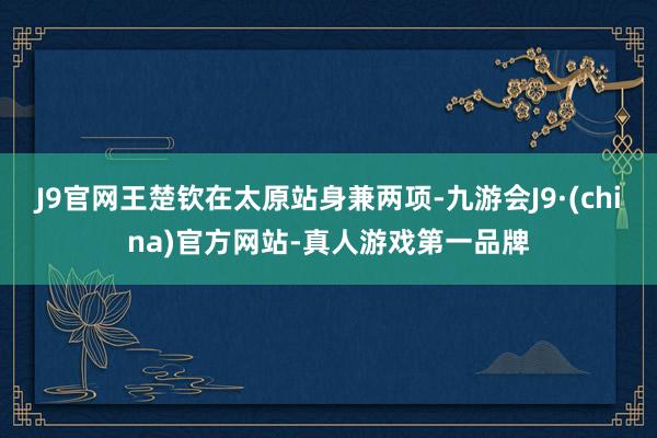 J9官网王楚钦在太原站身兼两项-九游会J9·(china)官方网站-真人游戏第一品牌