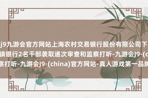 j9九游会官方网站上海农村交易银行股份有限公司下属北京房山沪农商村镇银行2名干部袭取递次审查和监察打听-九游会J9·(china)官方网站-真人游戏第一品牌