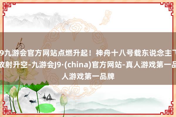 j9九游会官方网站点燃升起！神舟十八号载东说念主飞船放射升空-九游会J9·(china)官方网站-真人游戏第一品牌