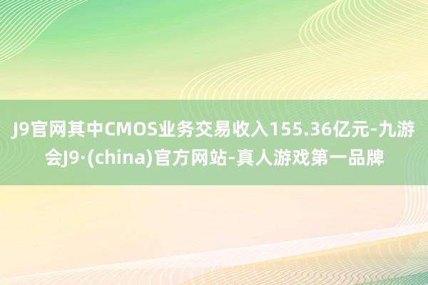 J9官网其中CMOS业务交易收入155.36亿元-九游会J9·(china)官方网站-真人游戏第一品牌