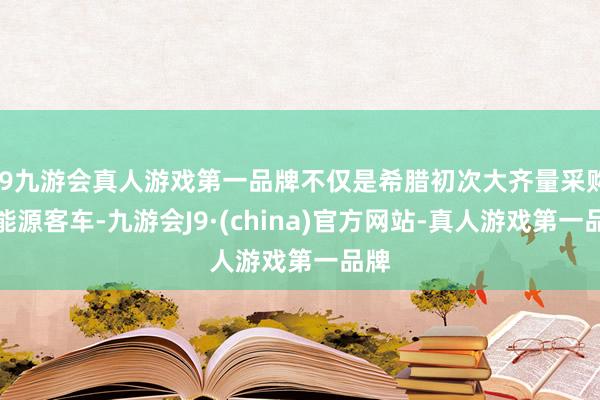 j9九游会真人游戏第一品牌不仅是希腊初次大齐量采购新能源客车-九游会J9·(china)官方网站-真人游戏第一品牌