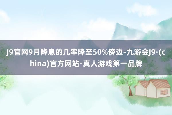 J9官网9月降息的几率降至50%傍边-九游会J9·(china)官方网站-真人游戏第一品牌