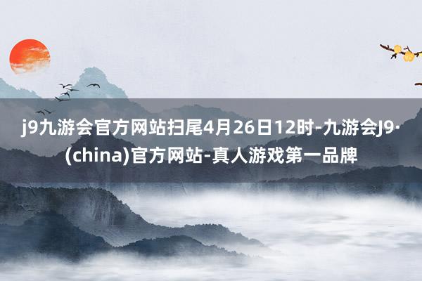 j9九游会官方网站　　扫尾4月26日12时-九游会J9·(china)官方网站-真人游戏第一品牌