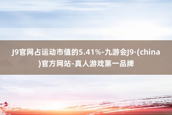 J9官网占运动市值的5.41%-九游会J9·(china)官方网站-真人游戏第一品牌