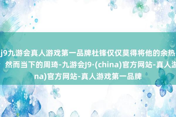 j9九游会真人游戏第一品牌杜锋仅仅莫得将他的余热弘扬到极致；然而当下的周琦-九游会J9·(china)官方网站-真人游戏第一品牌