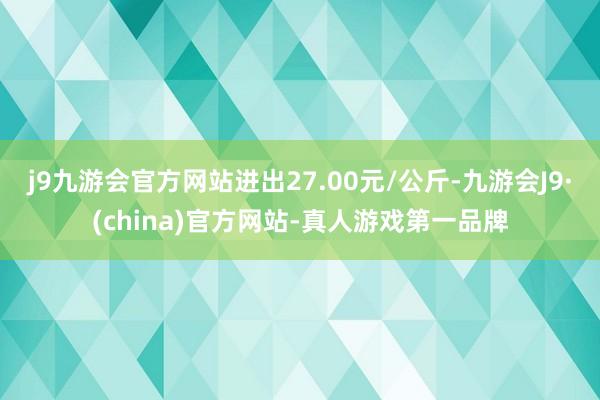 j9九游会官方网站进出27.00元/公斤-九游会J9·(china)官方网站-真人游戏第一品牌