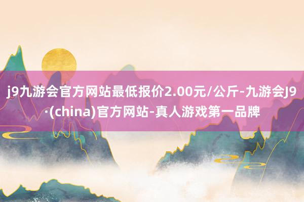 j9九游会官方网站最低报价2.00元/公斤-九游会J9·(china)官方网站-真人游戏第一品牌