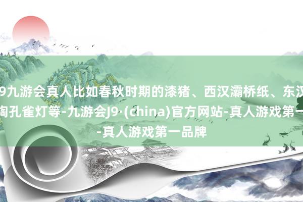 j9九游会真人比如春秋时期的漆猪、西汉灞桥纸、东汉绿釉陶孔雀灯等-九游会J9·(china)官方网站-真人游戏第一品牌