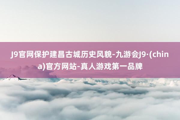 J9官网保护建昌古城历史风貌-九游会J9·(china)官方网站-真人游戏第一品牌