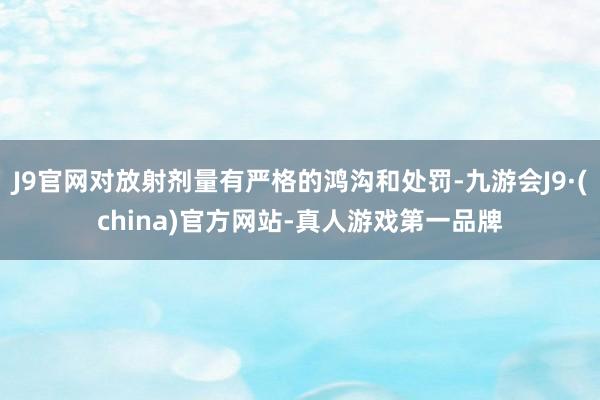 J9官网对放射剂量有严格的鸿沟和处罚-九游会J9·(china)官方网站-真人游戏第一品牌