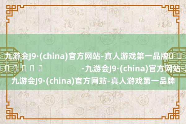 九游会J9·(china)官方网站-真人游戏第一品牌　　															                -九游会J9·(china)官方网站-真人游戏第一品牌